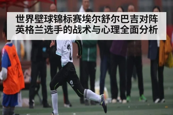 世界壁球锦标赛埃尔舒尔巴吉对阵英格兰选手的战术与心理全面分析