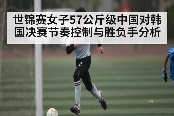 世锦赛女子57公斤级中国对韩国决赛节奏控制与胜负手分析